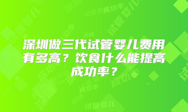 深圳做三代试管婴儿费用有多高？饮食什么能提高成功率？