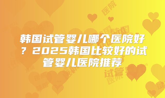韩国试管婴儿哪个医院好？2025韩国比较好的试管婴儿医院推荐