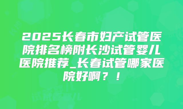 2025长春市妇产试管医院排名榜附长沙试管婴儿医院推荐_长春试管哪家医院好啊？！