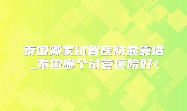 泰国哪家试管医院最靠谱_泰国哪个试管医院好！