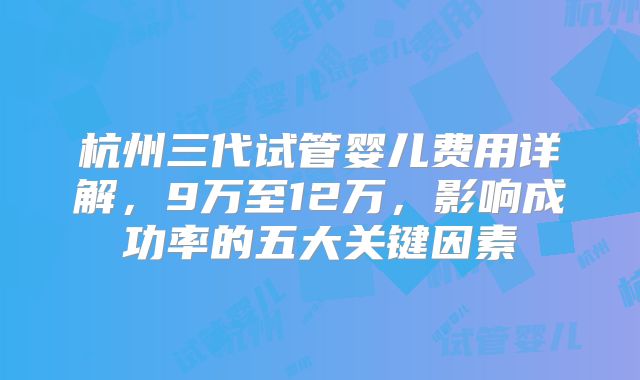 杭州三代试管婴儿费用详解，9万至12万，影响成功率的五大关键因素
