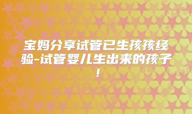 宝妈分享试管已生孩孩经验-试管婴儿生出来的孩子!