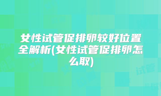 女性试管促排卵较好位置全解析(女性试管促排卵怎么取)