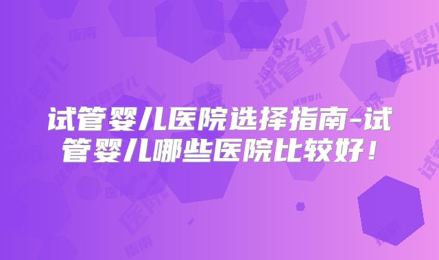 试管婴儿医院选择指南-试管婴儿哪些医院比较好!