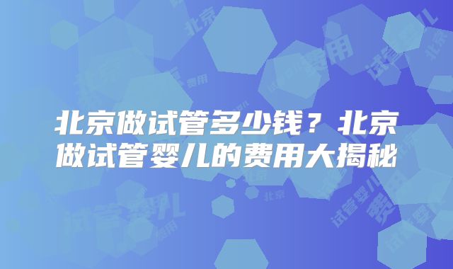 北京做试管多少钱？北京做试管婴儿的费用大揭秘