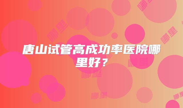 唐山试管高成功率医院哪里好？