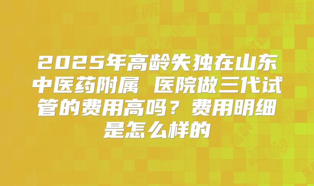 2025年高龄失独在山东中医药附属 医院做三代试管的费用高吗?费用明细是怎么样的