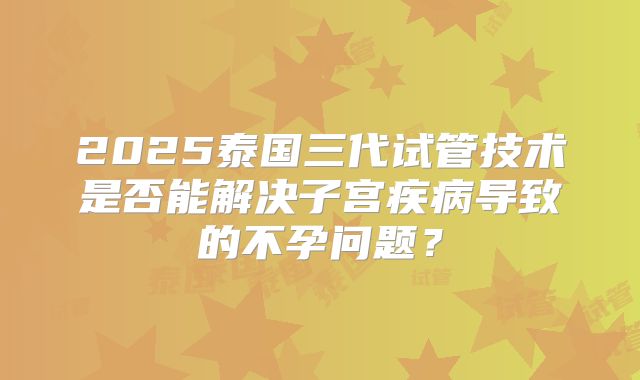 2025泰国三代试管技术是否能解决子宫疾病导致的不孕问题？