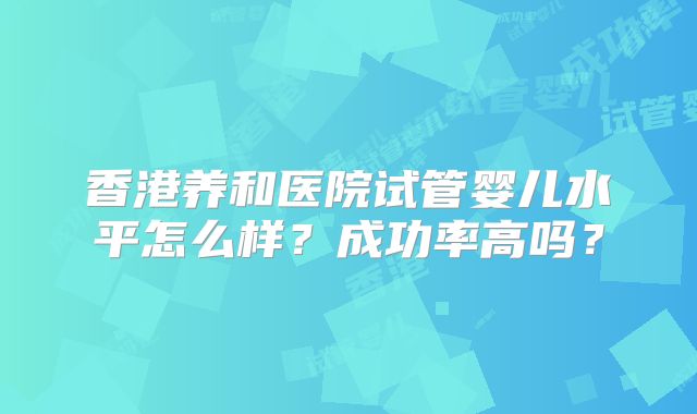 香港养和医院试管婴儿水平怎么样？成功率高吗？