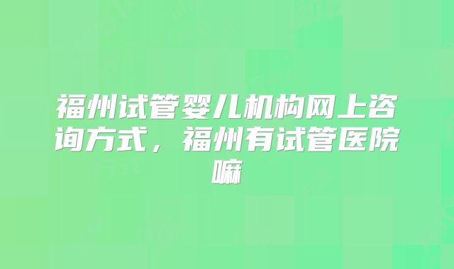 福州试管婴儿机构网上咨询方式,福州有试管医院嘛