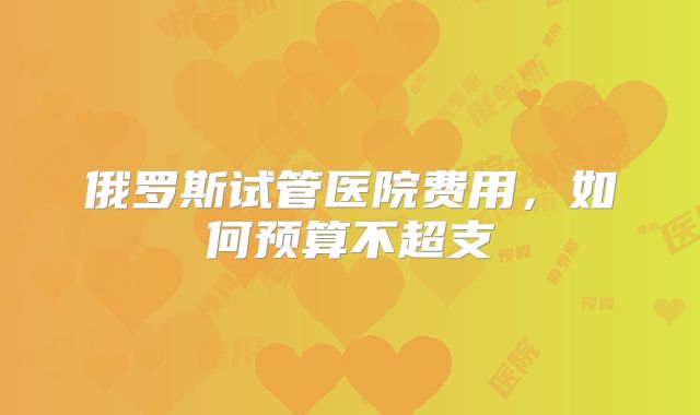 俄罗斯试管医院费用，如何预算不超支