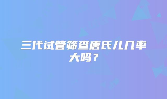三代试管筛查唐氏儿几率大吗？