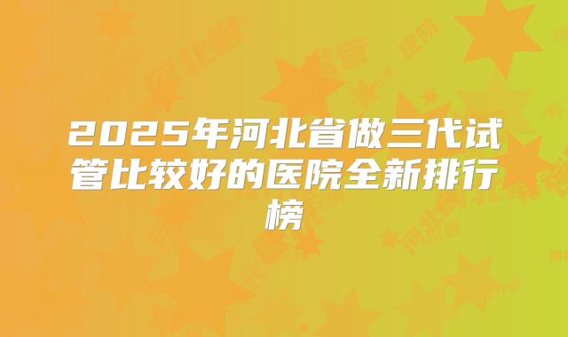2025年河北省做三代试管比较好的医院全新排行榜