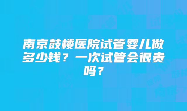 南京鼓楼医院试管婴儿做多少钱？一次试管会很贵吗？