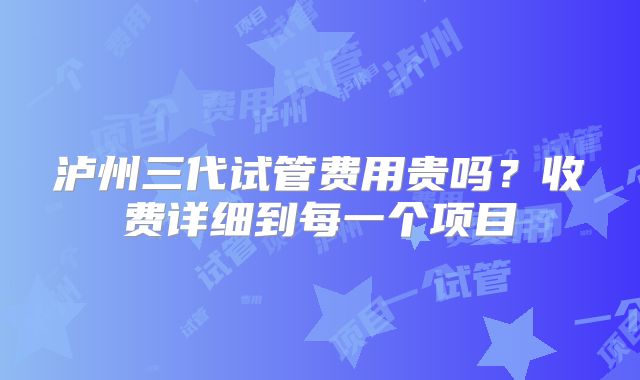 泸州三代试管费用贵吗？收费详细到每一个项目