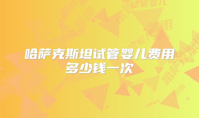 哈萨克斯坦试管婴儿费用多少钱一次