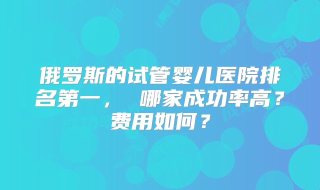 俄罗斯的试管婴儿医院排名第一， 哪家成功率高？费用如何？