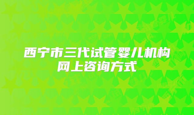 西宁市三代试管婴儿机构网上咨询方式