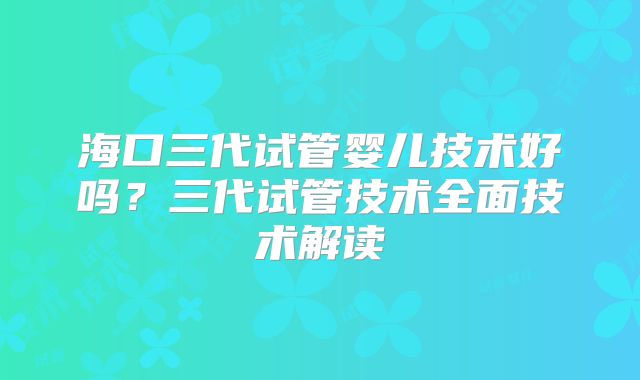 海口三代试管婴儿技术好吗?三代试管技术全面技术解读