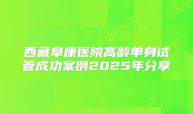 西藏阜康医院高龄单身试管成功案例2025年分享