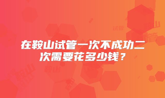 在鞍山试管一次不成功二次需要花多少钱？