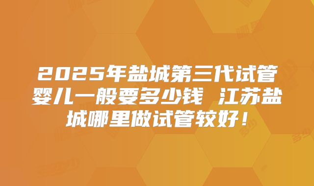 2025年盐城第三代试管婴儿一般要多少钱 江苏盐城哪里做试管较好！