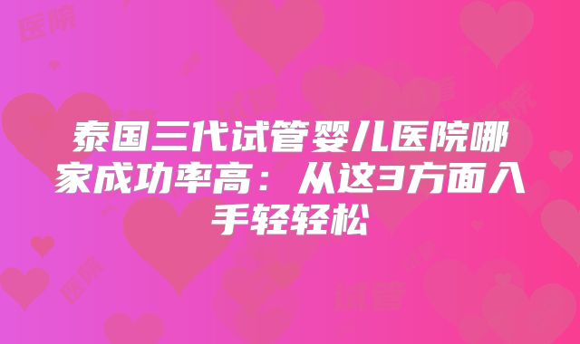 泰国三代试管婴儿医院哪家成功率高：从这3方面入手轻轻松