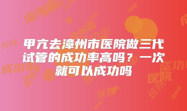 甲亢去漳州市医院做三代试管的成功率高吗？一次就可以成功吗