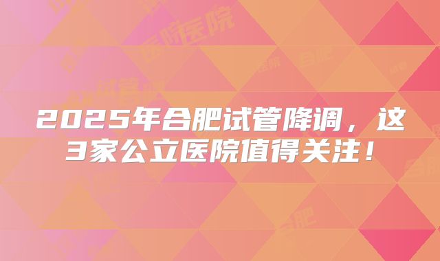 2025年合肥试管降调,这3家公立医院值得关注!