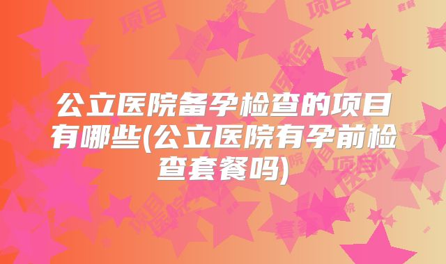 公立医院备孕检查的项目有哪些(公立医院有孕前检查套餐吗)
