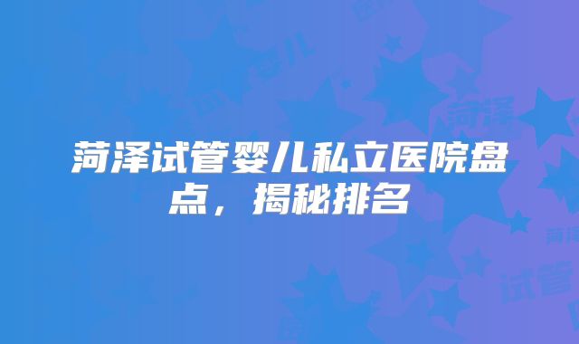 菏泽试管婴儿私立医院盘点，揭秘排名