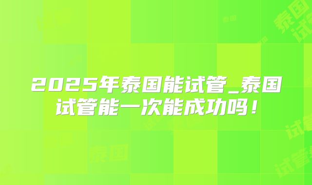 2025年泰国能试管_泰国试管能一次能成功吗！