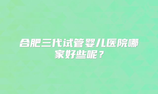合肥三代试管婴儿医院哪家好些呢?