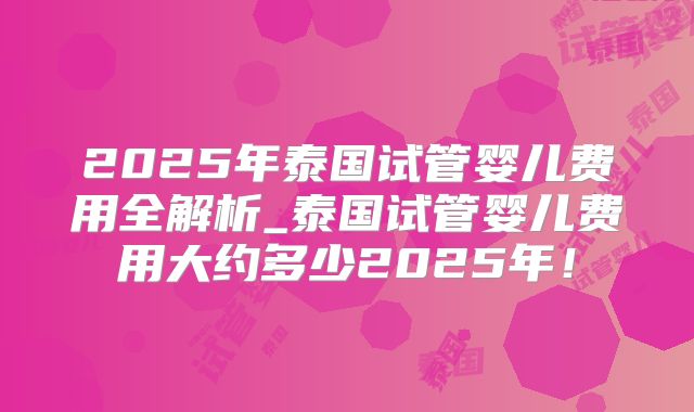 2025年泰国试管婴儿费用全解析_泰国试管婴儿费用大约多少2025年!