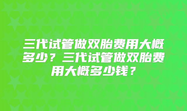 三代试管做双胎费用大概多少？三代试管做双胎费用大概多少钱？