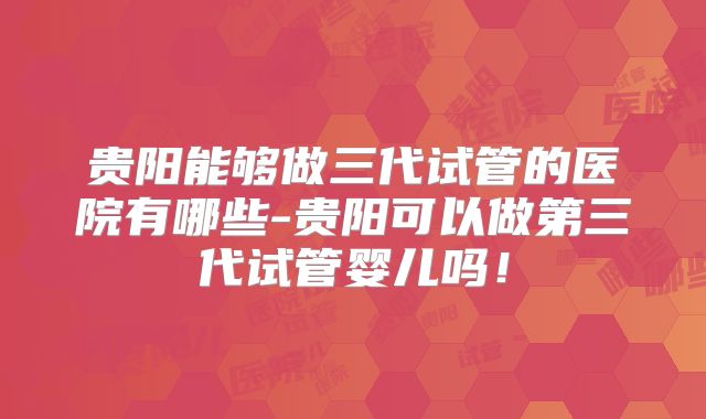 贵阳能够做三代试管的医院有哪些-贵阳可以做第三代试管婴儿吗！