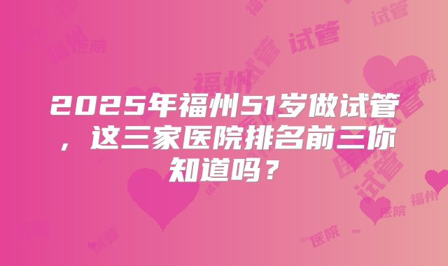 2025年福州51岁做试管，这三家医院排名前三你知道吗？