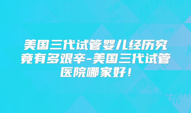 美国三代试管婴儿经历究竟有多艰辛-美国三代试管医院哪家好！