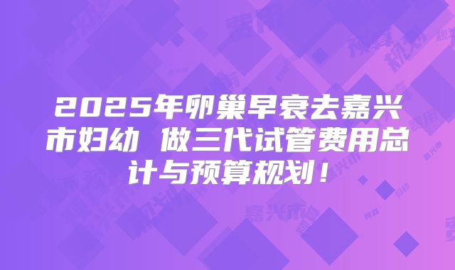 2025年卵巢早衰去嘉兴市妇幼 做三代试管费用总计与预算规划！