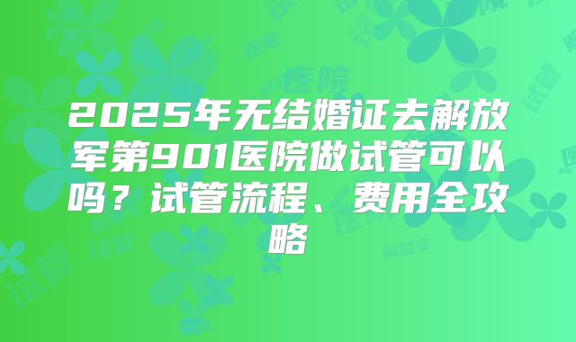 2025年无结婚证去解放军第901医院做试管可以吗？试管流程、费用全攻略