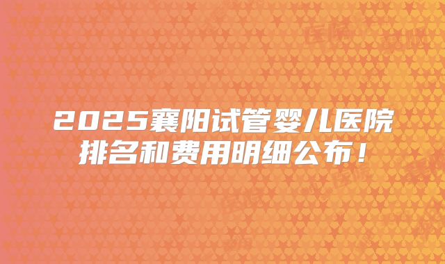 2025襄阳试管婴儿医院排名和费用明细公布!