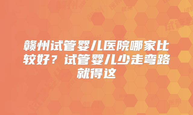 赣州试管婴儿医院哪家比较好？试管婴儿少走弯路就得这