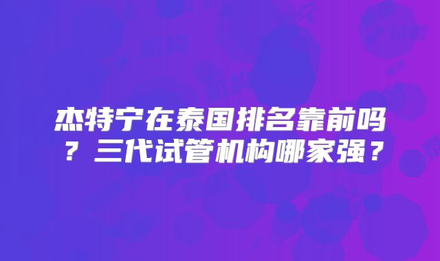 杰特宁在泰国排名靠前吗?三代试管机构哪家强?