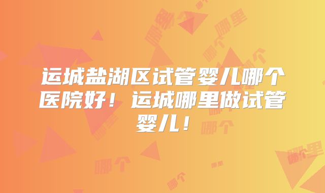 运城盐湖区试管婴儿哪个医院好！运城哪里做试管婴儿！