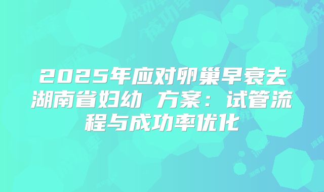 2025年应对卵巢早衰去湖南省妇幼 方案：试管流程与成功率优化