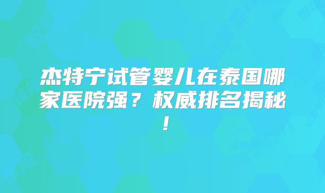 杰特宁试管婴儿在泰国哪家医院强？权威排名揭秘！