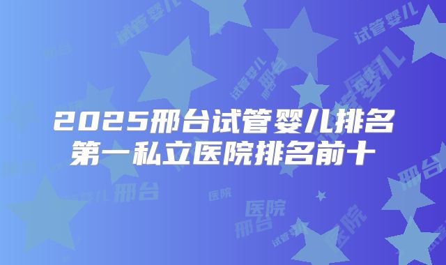 2025邢台试管婴儿排名第一私立医院排名前十