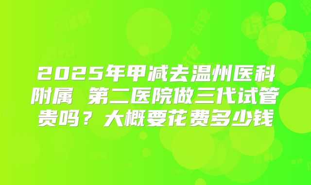 2025年甲减去温州医科附属 第二医院做三代试管贵吗？大概要花费多少钱