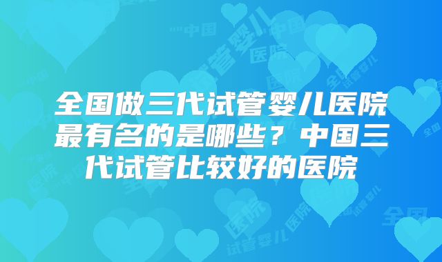 全国做三代试管婴儿医院最有名的是哪些?中国三代试管比较好的医院
