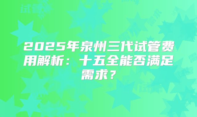 2025年泉州三代试管费用解析:十五全能否满足需求?